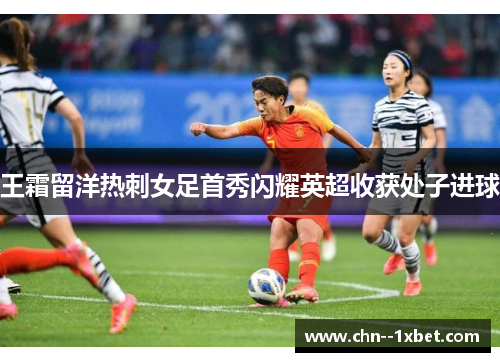 王霜留洋热刺女足首秀闪耀英超收获处子进球