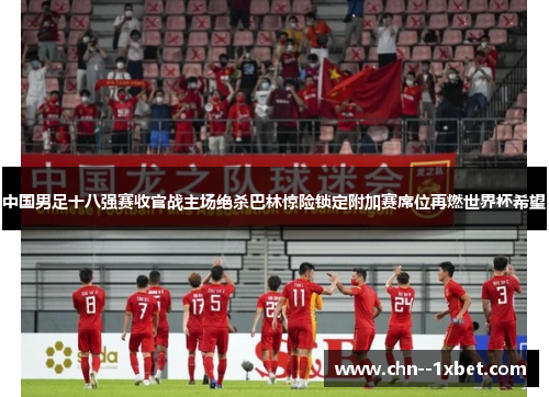 中国男足十八强赛收官战主场绝杀巴林惊险锁定附加赛席位再燃世界杯希望