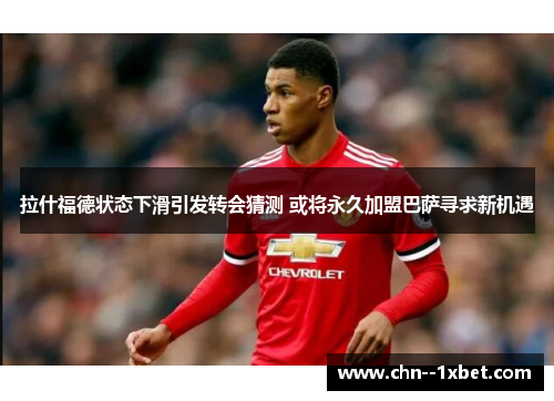 拉什福德状态下滑引发转会猜测 或将永久加盟巴萨寻求新机遇