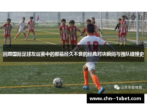 回顾国际足球友谊赛中的那些经久不衰的经典对决瞬间与强队碰撞史