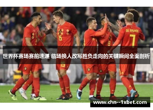 世界杯赛场赛前速递 临场换人改写胜负走向的关键瞬间全面剖析